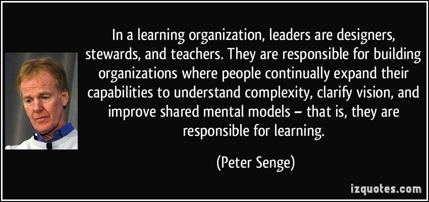 In a learning organization, leaders are designers, stewards, and teachers. They are responsible for building organizations where people ... Peter Senge