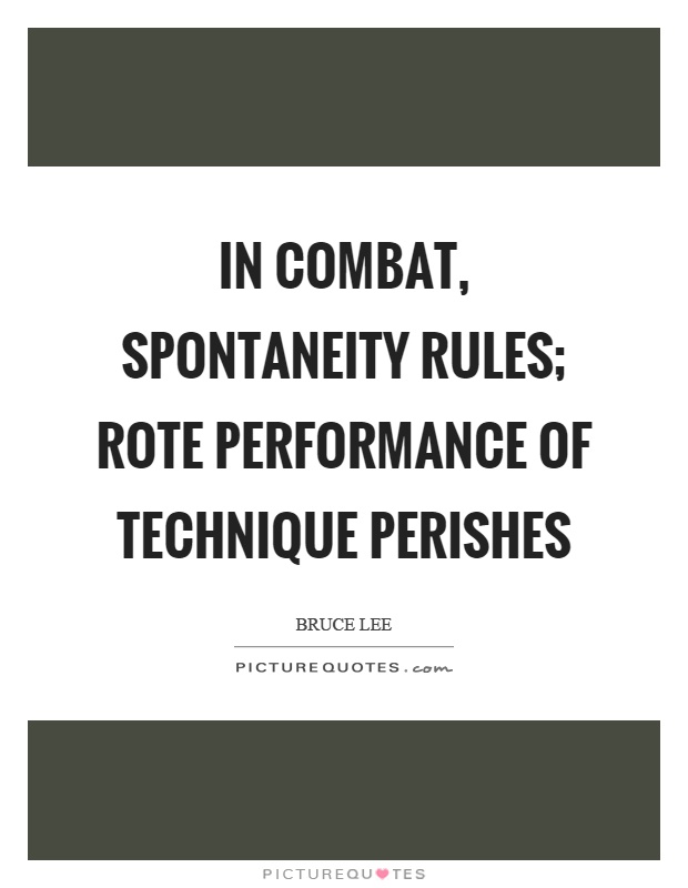 In combat, spontaneity rules; rote performance of technique perishes. Bruce Lee