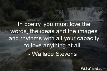 In poetry, you must love the words, the ideas and the images and rhythms with all your capacity to love anything at all. Wallace Stevens