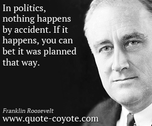 In politics, nothing happens by accident. If it happens, you can bet it was planned that way. Franklin D. Roosevelt
