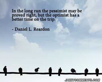 In the long run the pessimist may be proved right, but the optimist has a better time on the trip. Daniel L. Reardon