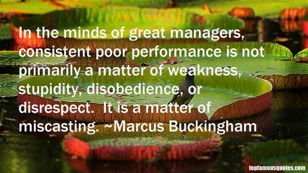 In the minds of great managers, consistent poor performance is not primarily a matter of weakness, stupidity, disobedience, or disrespect. It is a matter of ... Marcus Buckingham