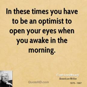 In these times you have to be an optimist to open your eyes when you awake in the morning. Carl Sandburg