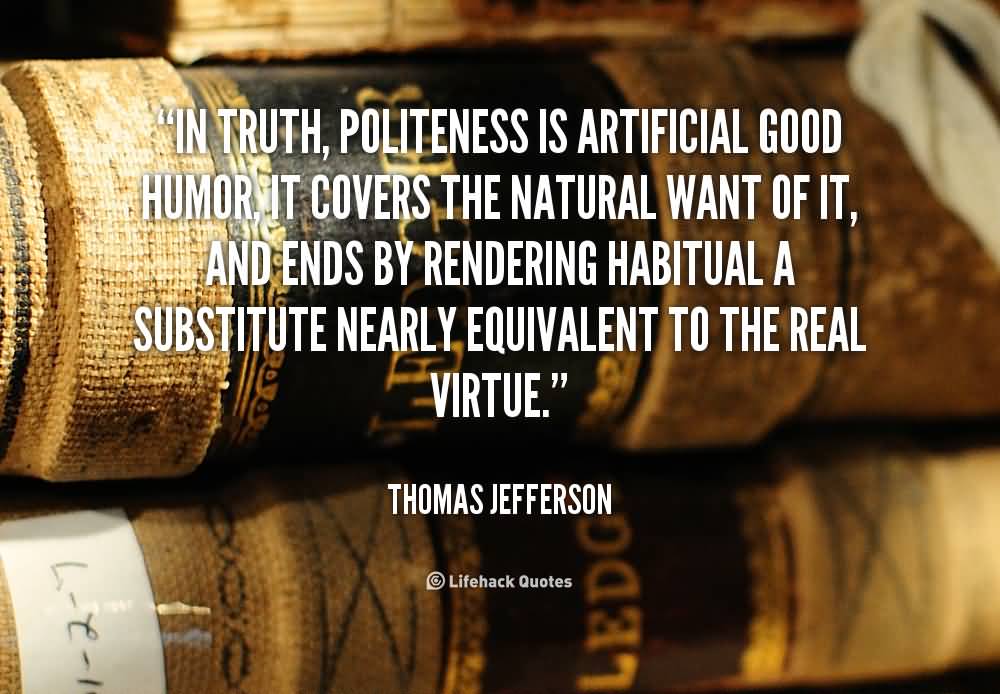 In truth, politeness is artificial good humor, it covers the natural want of it, and ends by rendering habitual a substitute nearly equivalent to the real virtue. Thomas Jefferson