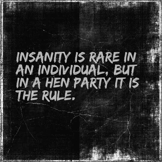 Insanity is rare in an individual, but in a hen party it is the rule