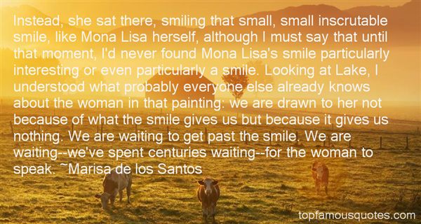 Instead, she sat there, smiling that small, small inscrutable smile, like Mona Lisa herself, although I must say that until that moment, I'd never found Mona Lisa's ... Marisa De Los Santos