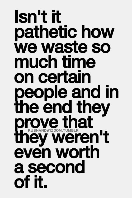 Isn't it pathetic how we waste so much time & effort on certain people and at the end they prove that they weren't even worth a second of it