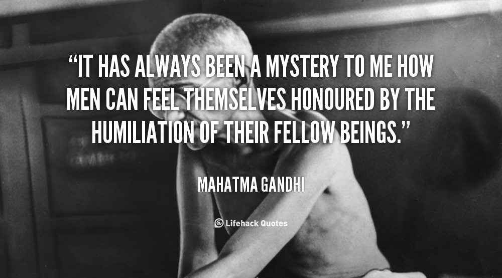 It has always been a mystery to me how men can feel themselves honoured by the humiliation of their fellow beings. Mahatma Gandhi