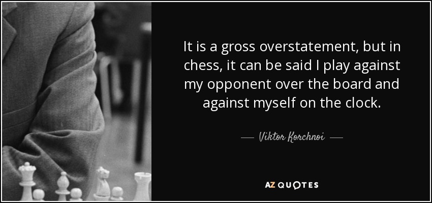 It is a gross overstatement, but in chess, it can be said I play against my opponent over the board and against myself on the clock. Viktor Korchnoi