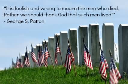 It is foolish and wrong to mourn the men who died. Rather we should thank God that such men lived. George S. Patton