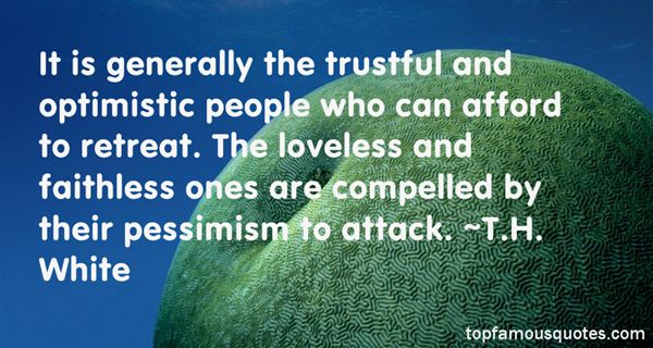 It is generally the trustful and optimistic people who can afford to retreat. The loveless and faithless ones are compelled by their pessimism to attack. T.H.  White