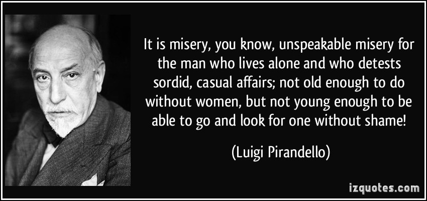 It is misery, you know, unspeakable misery for the man who lives alone and who detests sordid, casual affairs; not old enough to do without women, but not ... Luigi Pirandello