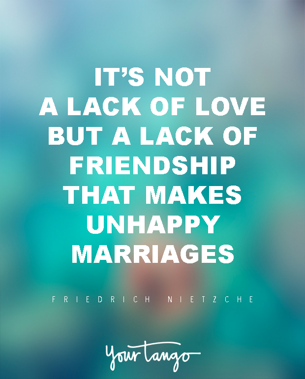 It is not a lack of love, but a lack of friendship that makes unhappy marriages. Friedrich Nietzsche