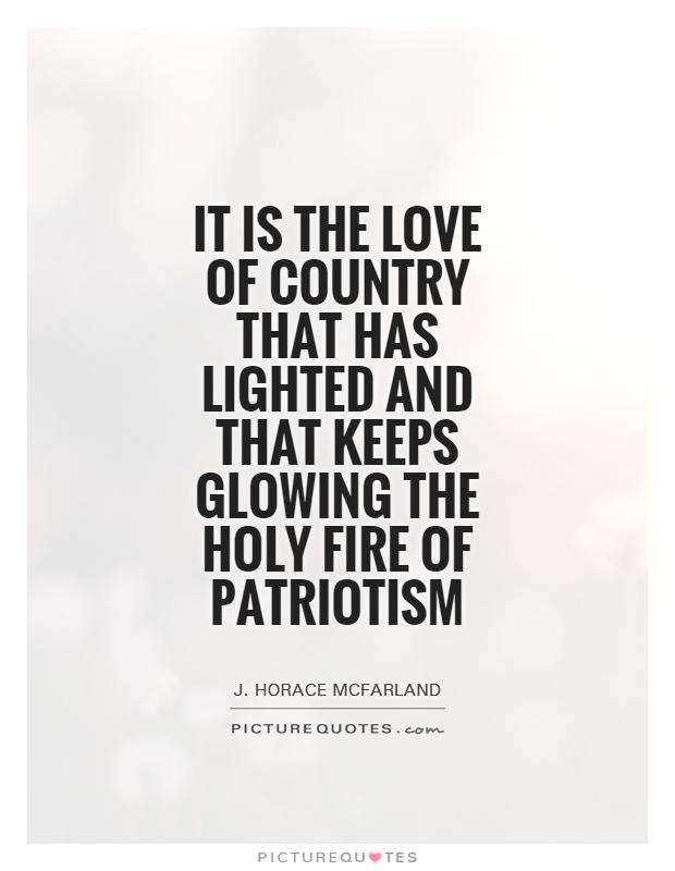 It is the love of country that has lighted and that keeps glowing the holy fire of patriotism. J. Horace Mcfarland