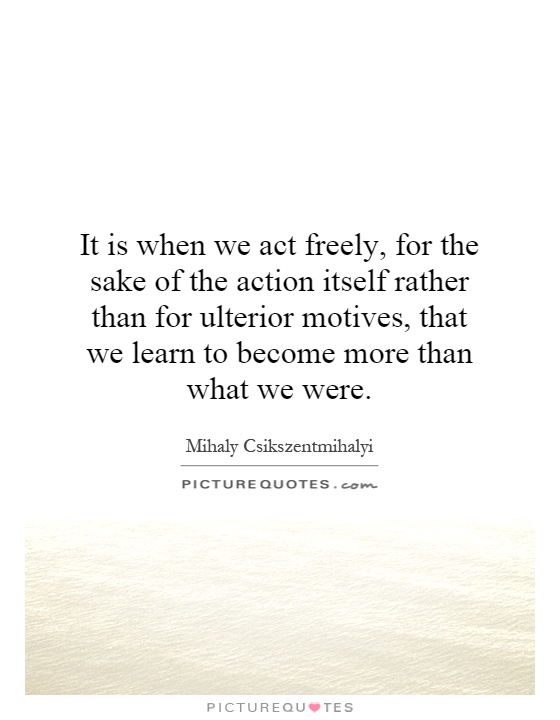 It is when we act freely, for the sake of the action itself rather than for ulterior motives, that we learn to become more than what we were. Mihaly Csikszentmihalyi