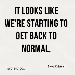 It looks like we're starting to get back to normal. Steve Coleman