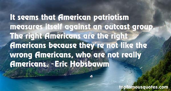 It seems that American patriotism measures itself against an outcast group. The right Americans are the right Americans because they're not like the wrong ... Eric Hobsbawm