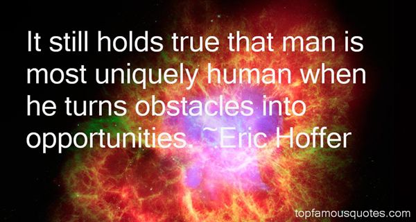 It still holds true that man is most uniquely human when he turns obstacles into opportunities. Eric Hoffer