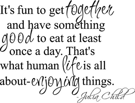It’s fun to get together and have something good to eat at least once a day. That’s what human life is all about – enjoying things. Julia Child