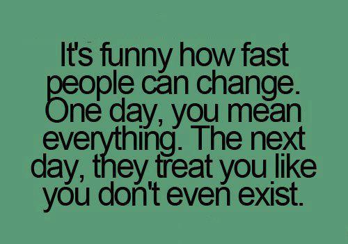 It’s funny how fast people can change, one day, you mean everything. The next day, they treat you like you don’t even exist