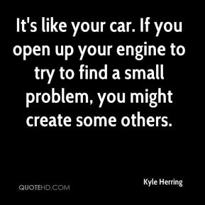 It's like your car. If you open up your engine to try to find a small problem, You Might create some others. Kyle Herring