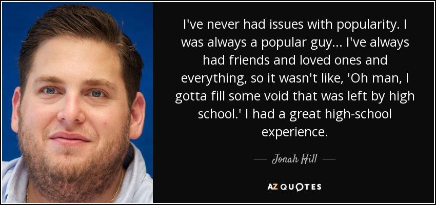I’ve never had issues with popularity. I was always a popular guy… I’ve always had friends and loved ones and everything, so it wasn’t like, ‘Oh man, I gotta fill … Jonah Hill