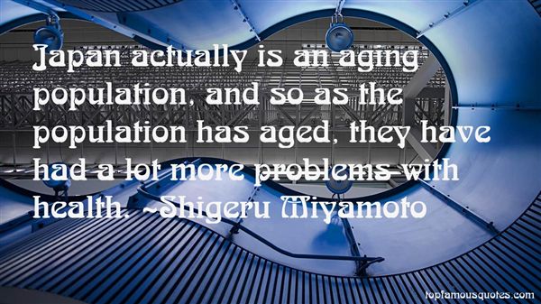 Japan actually is an aging population, and so as the population has aged, they have had a lot more problems with health. Shigeru Miyamoto