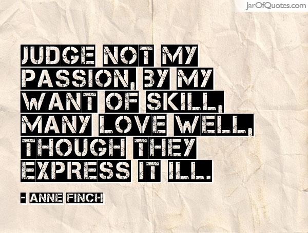 Judge not my passion, by my want of skill, Many love well. Anne Finch