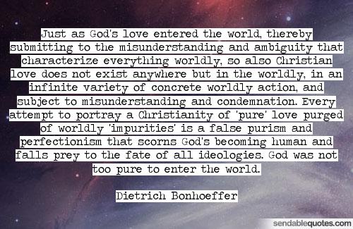 Just as God's love entered the world, thereby submitting to the misunderstanding and ambiguity that characterize everything worldly, so also Christian love does ... Dietrich Bonhoeffer