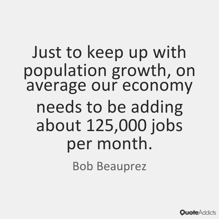 Just to keep up with population growth, on average our economy needs to be adding about 125000 jobs per month. Bob Beauprez