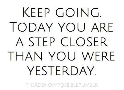 Keep going. Today you are a step closer than you were yesterday