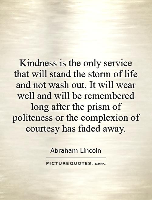 Kindness is the only service that will stand the storm of life and not wash out. It will wear well and will be remembered long after the prism of politeness or the … Abraham Lincoln