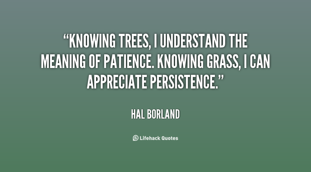 Knowing trees, I understand the meaning of patience. Knowing grass, I can appreciate persistence. Hal Borland