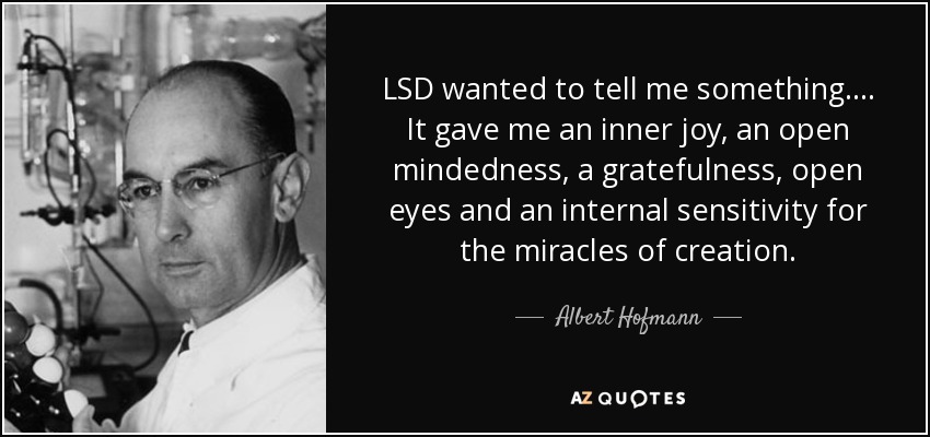 LSD wanted to tell me something…. It gave me an inner joy, an open mindedness, a gratefulness, open eyes and an internal sensitivity … Albert Hofmann