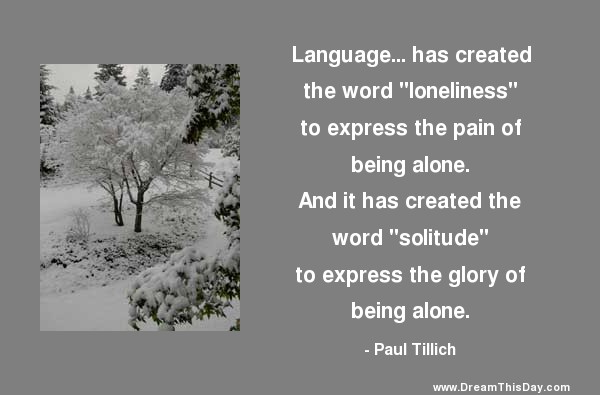Language… has created the word ‘loneliness’ to express the pain of being alone. And it has created the word ‘solitude’ to express the glory of being alone. Paul Tillich