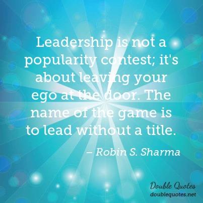 Leadership is not a popularity contest; it’s about leaving your ego at the door. The name of the game is to lead without a title. Robin S. Sharma