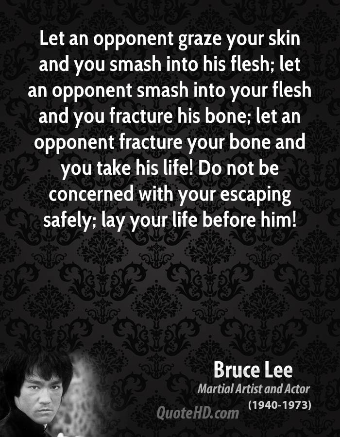 Let an opponent graze your skin and you smash into his flesh; let an opponent smash into your flesh and you fracture his bone; let an opponent fracture your ... Bruce Lee