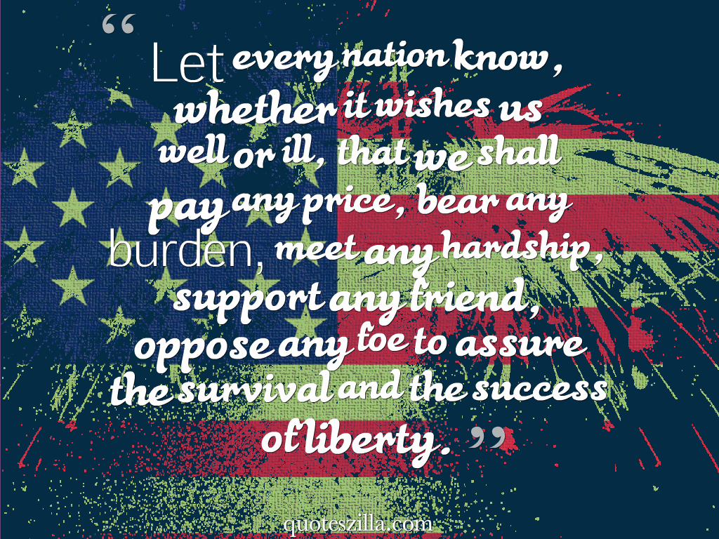 Let every nation know, whether it wishes us well or ill, that we shall pay any price, bear any burden, meet any hardship, support any friend, oppose any foe to….. John F. Kennedy