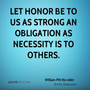 Let honor be to us as strong an obligation as necessity is to other. William Pitt the elder