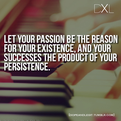Let your passion be the reason for your existence, and your success be the product of your persistence