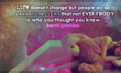 Life doesn’t change but people do so learn to accept that not everybody is who you thought you knew