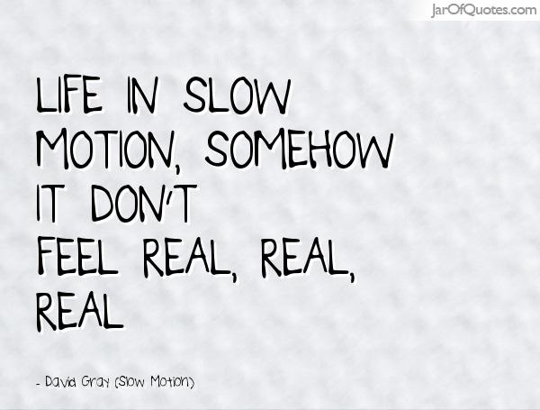 Life in slow motion, somehow it don't feel real, real, real. David Grey