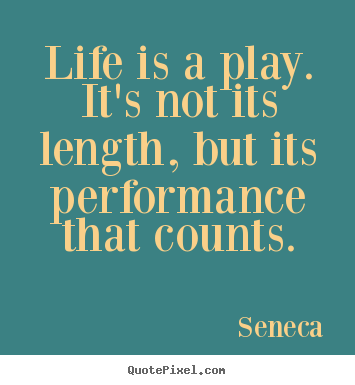 Life is a play. It’s not its length, but its performance that counts. Seneca