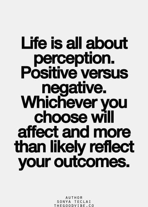 Life is all about perception. Positive versus negative. Whichever you choose will affect and more than likely reflect your outcomes. Sonya Teclai.