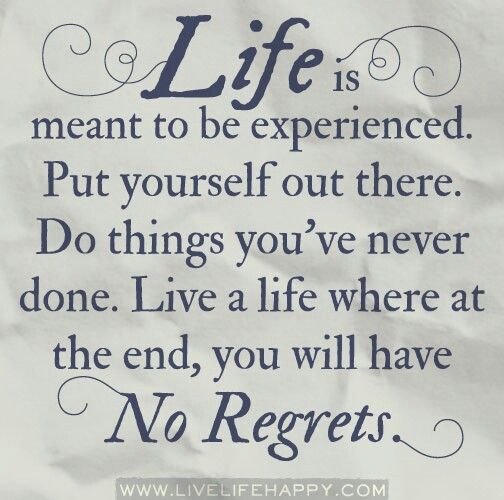 Life is meant to be experienced. Put yourself out there. Do things you've never done. Live a life where at the end, you will have no regrets