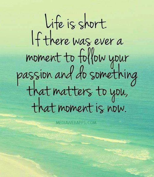 Life is short. If there was ever a moment to follow your passion and do something that matters to you, that moment is now