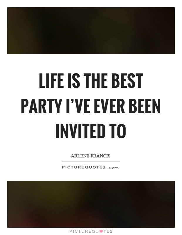 Life is the best party I’ve ever been invited to. Arlene Francis