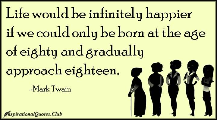 Life would be infinitely happier if we could only be born at the age of eighty and gradually approach eighteen. Mark Twain