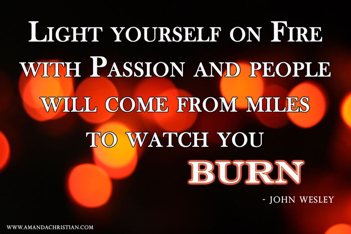 Light yourself on fire with passion and people will come from miles to watch you burn. John Wesley