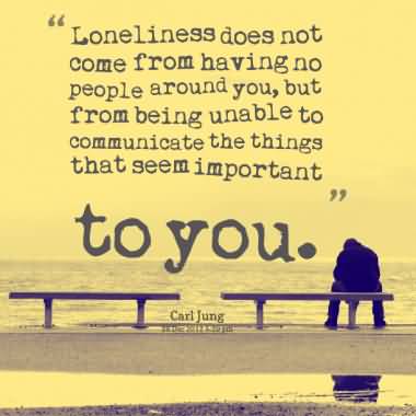 Loneliness does not come from having no people around you, but from being unable to communicate the things that seem important to you. Carl Jung